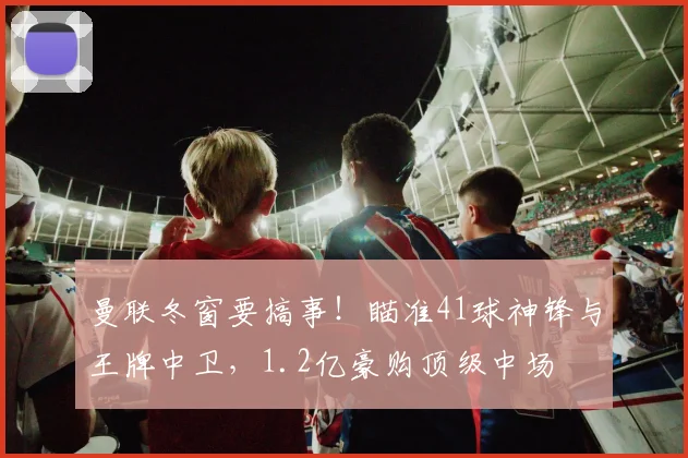 曼联冬窗要搞事！瞄准41球神锋与王牌中卫，1.2亿豪购顶级中场