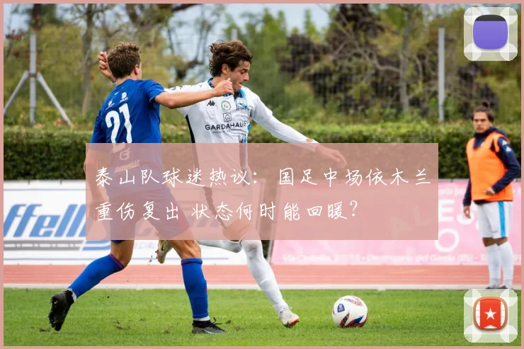 泰山队球迷热议:国足中场依木兰重伤复出 状态何时能回暖?
